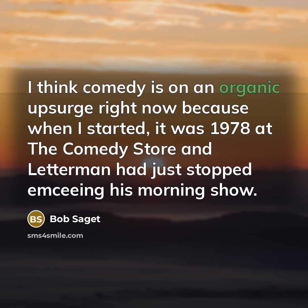 “I think comedy is on an organic upsurge right now because when I started, it was 1978 at The Comedy Store and Letterman had just stopped emceeing his morning show.” quote by Bob Saget