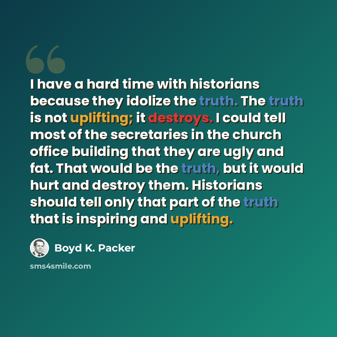 “I have a hard time with historians because they idolize the truth. The truth is not uplifting; it destroys. I could tell most of the secretaries in the church office building that they are ugly and fat. That would be the truth, but it would hurt and destroy them. Historians should tell only that…” quote by Boyd K. Packer