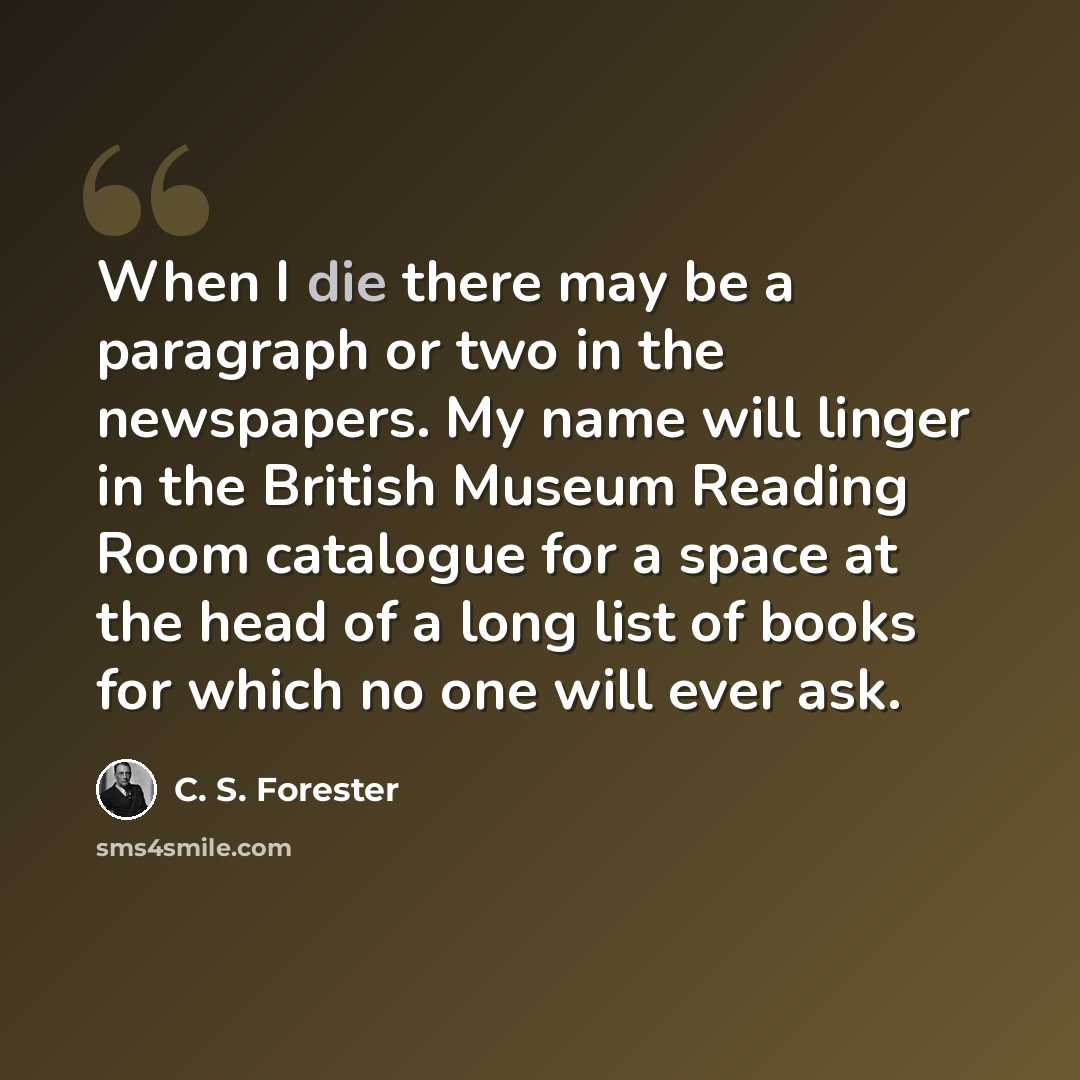 “When I die there may be a paragraph or two in the newspapers. My name will linger in the British Museum Reading Room catalogue for a space at the head of a long list of books for which no one will ever ask.” quote by C. S. Forester