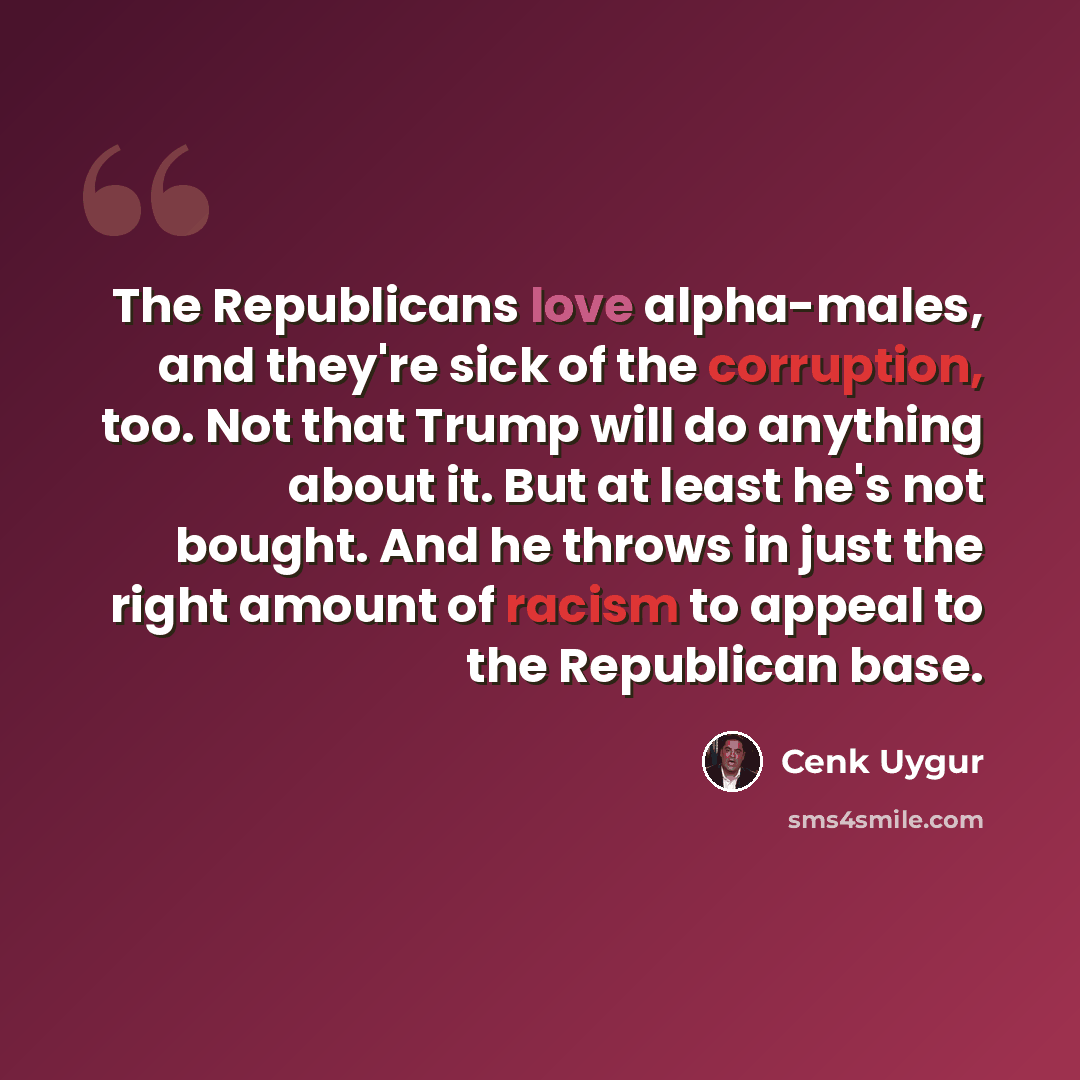 “The Republicans love alpha-males, and they're sick of the corruption, too. Not that Trump will do anything about it. But at least he's not bought. And he throws in just the right amount of racism to appeal to the Republican base.” quote by Cenk Uygur