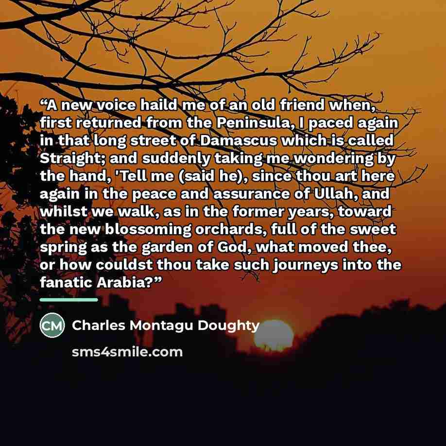 “A new voice haild me of an old friend when, first returned from the Peninsula, I paced again in that long street of Damascus which is called Straight; and suddenly taking me wondering by the hand, 'Tell me (said he), since thou art here again in the peace and assurance of Ullah, and whilst we…” quote by Charles Montagu Doughty