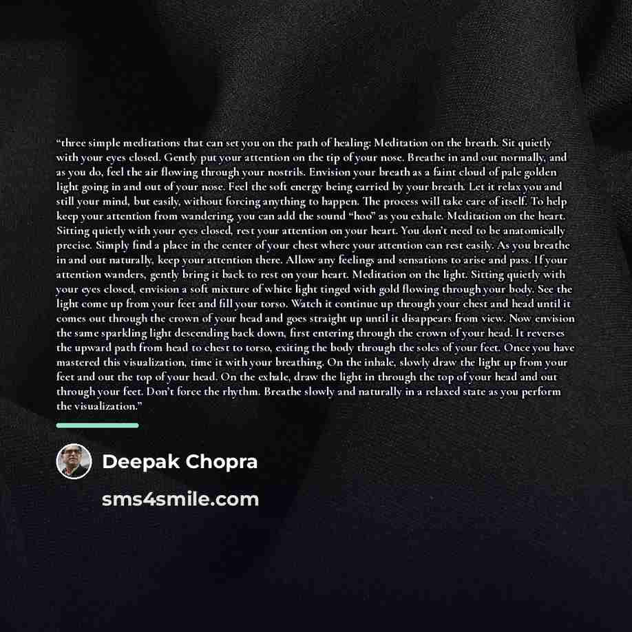 “three simple meditations that can set you on the path of healing: Meditation on the breath. Sit quietly with your eyes closed. Gently put your attention on the tip of your nose. Breathe in and out normally, and as you do, feel the air flowing through your nostrils. Envision your breath as a faint…” quote by Deepak Chopra