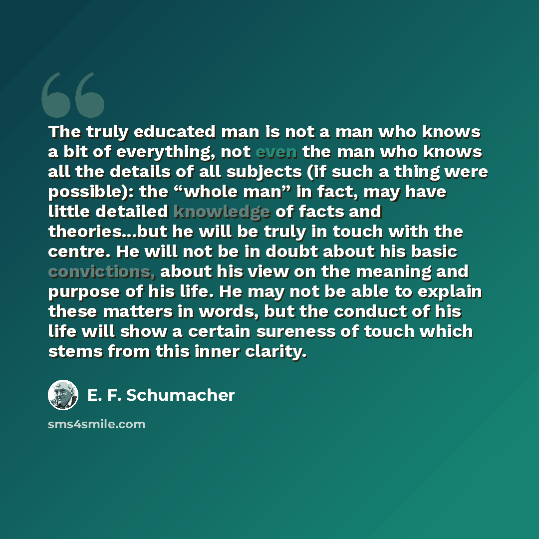 “The truly educated man is not a man who knows a bit of everything, not even the man who knows all the details of all subjects (if such a thing were possible): the “whole man” in fact, may have little detailed knowledge of facts and theories...but he will be truly in touch with the centre. He will…” quote by E. F. Schumacher