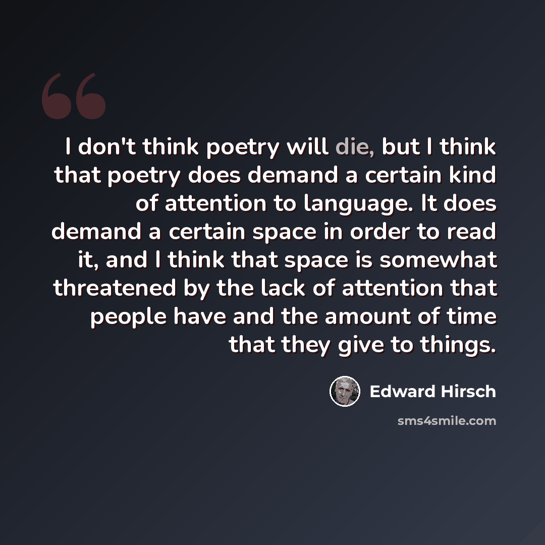 “I don't think poetry will die, but I think that poetry does demand a certain kind of attention to language. It does demand a certain space in order to read it, and I think that space is somewhat threatened by the lack of attention that people have and the amount of time that they give to things.” quote by Edward Hirsch