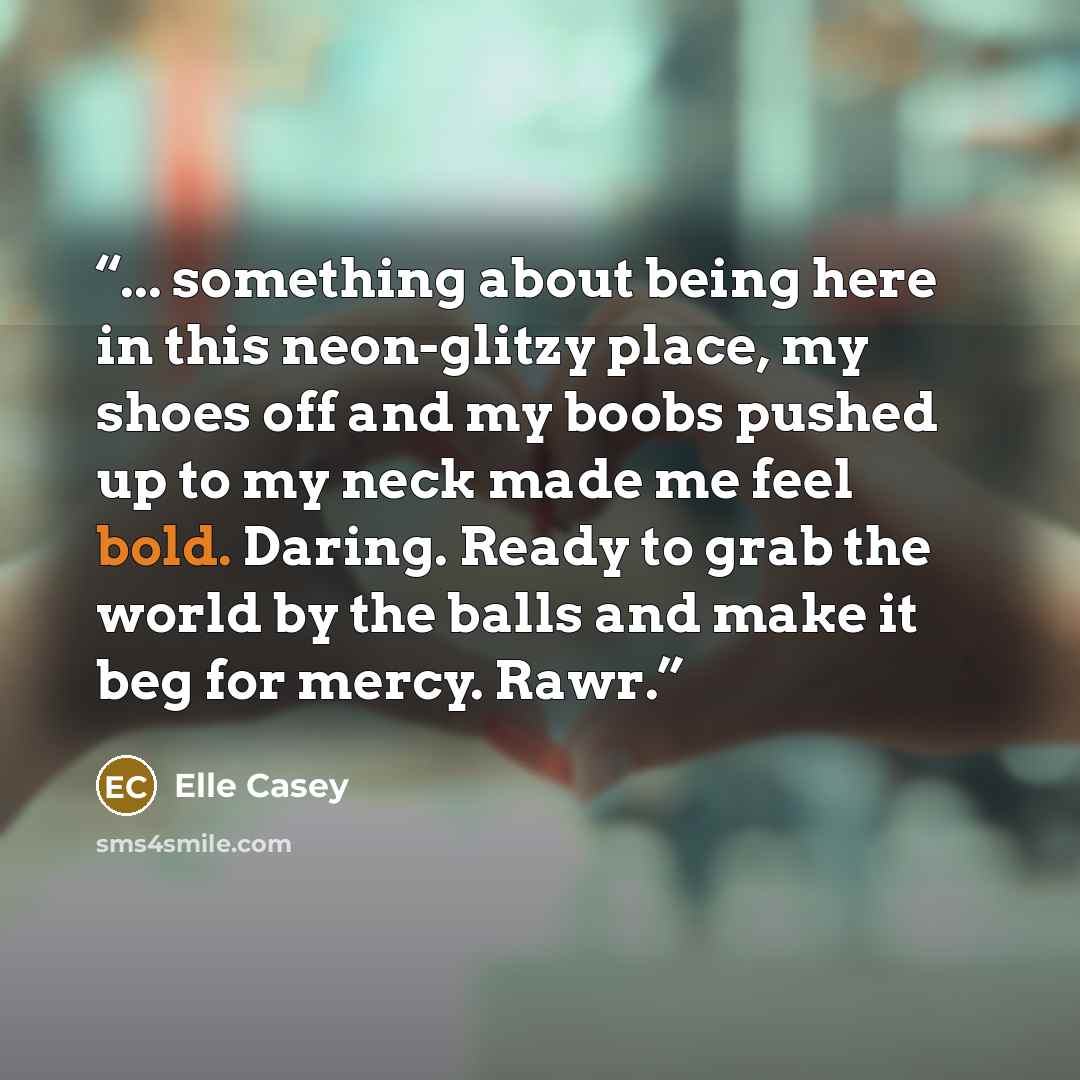 “... something about being here in this neon-glitzy place, my shoes off and my boobs pushed up to my neck made me feel bold. Daring. Ready to grab the world by the balls and make it beg for mercy. Rawr.” quote by Elle Casey