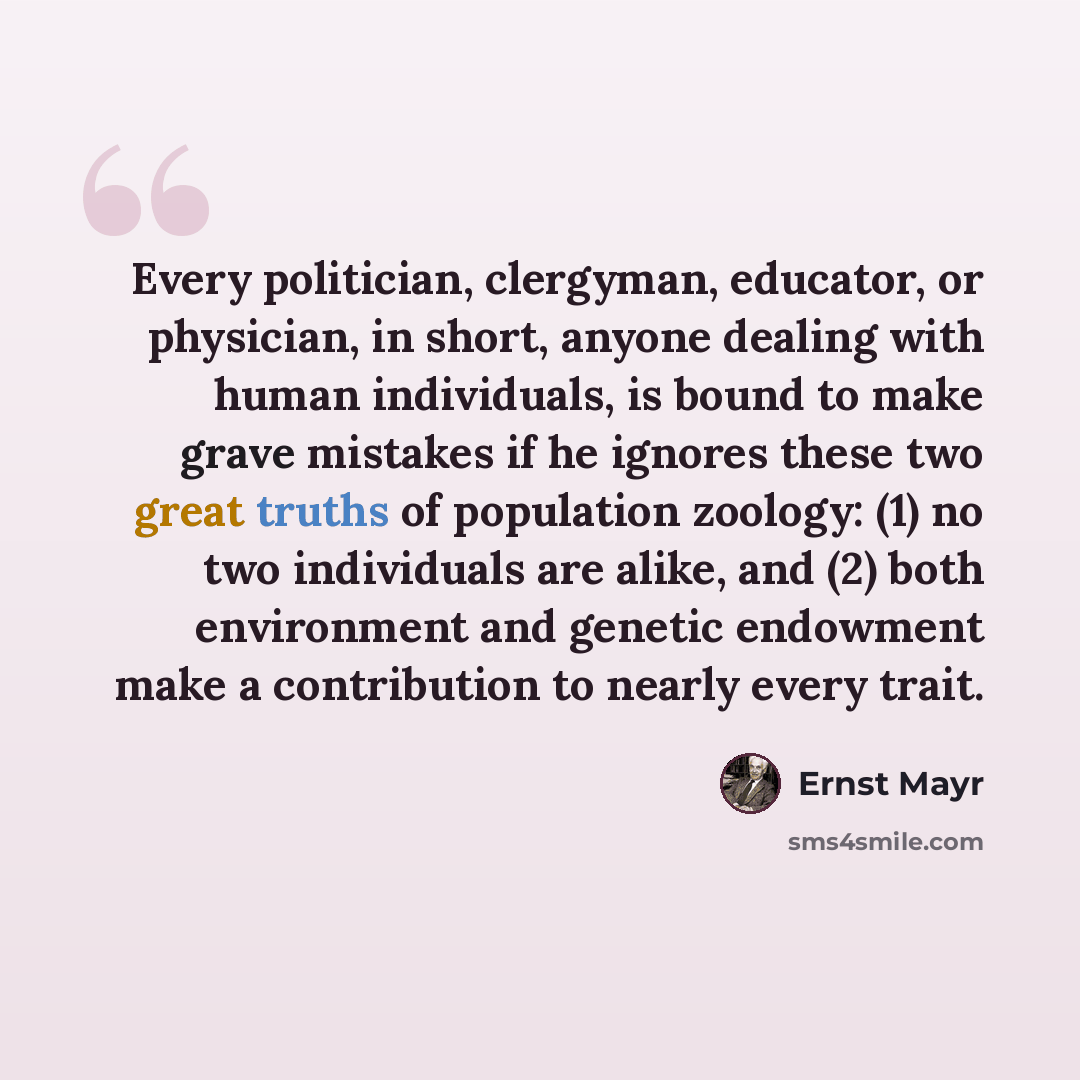 “Every politician, clergyman, educator, or physician, in short, anyone dealing with human individuals, is bound to make grave mistakes if he ignores these two great truths of population zoology: (1) no two individuals are alike, and (2) both environment and genetic endowment make a contribution to…” quote by Ernst Mayr