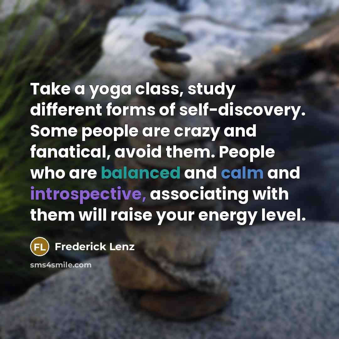 “Take a yoga class, study different forms of self-discovery. Some people are crazy and fanatical, avoid them. People who are balanced and calm and introspective, associating with them will raise your energy level.” quote by Frederick Lenz