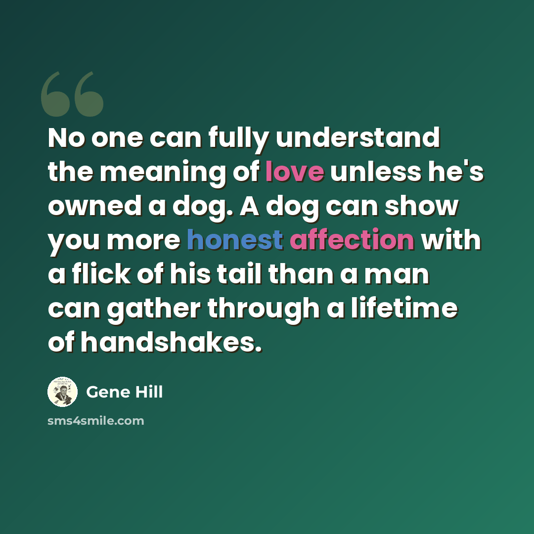 “No one can fully understand the meaning of love unless he's owned a dog. A dog can show you more honest affection with a flick of his tail than a man can gather through a lifetime of handshakes.” quote by Gene Hill