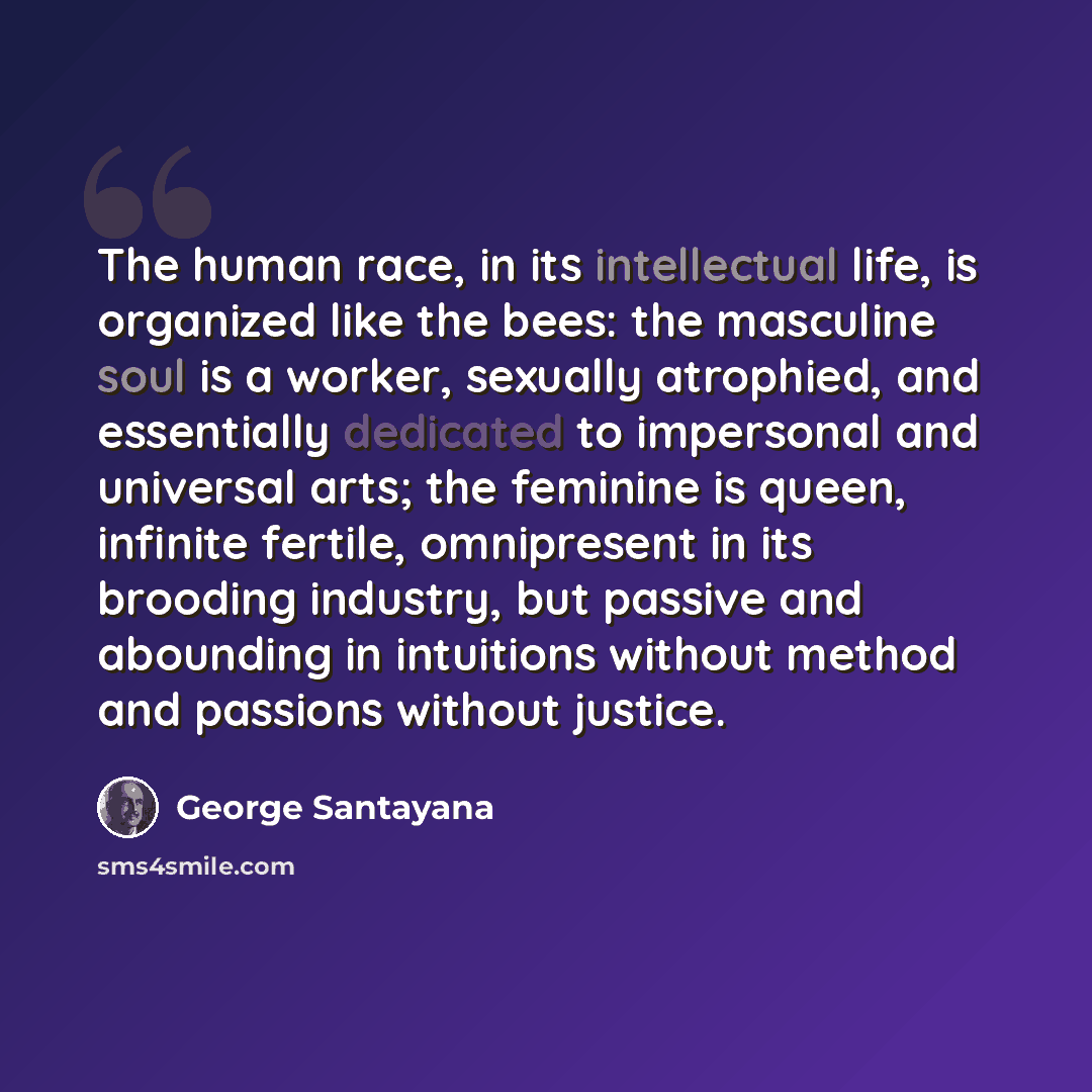 “The human race, in its intellectual life, is organized like the bees: the masculine soul is a worker, sexually atrophied, and essentially dedicated to impersonal and universal arts; the feminine is queen, infinite fertile, omnipresent in its brooding industry, but passive and abounding in…” quote by George Santayana