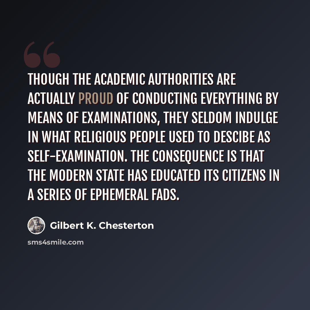 “Though the academic authorities are actually proud of conducting everything by means of Examinations, they seldom indulge in what religious people used to descibe as Self-Examination. The consequence is that the modern State has educated its citizens in a series of ephemeral fads.” quote by Gilbert K. Chesterton