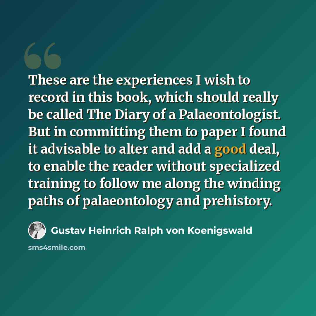 “These are the experiences I wish to record in this book, which should really be called The Diary of a Palaeontologist. But in committing them to paper I found it advisable to alter and add a good deal, to enable the reader without specialized training to follow me along the winding paths of…” quote by Gustav Heinrich Ralph von Koenigswald