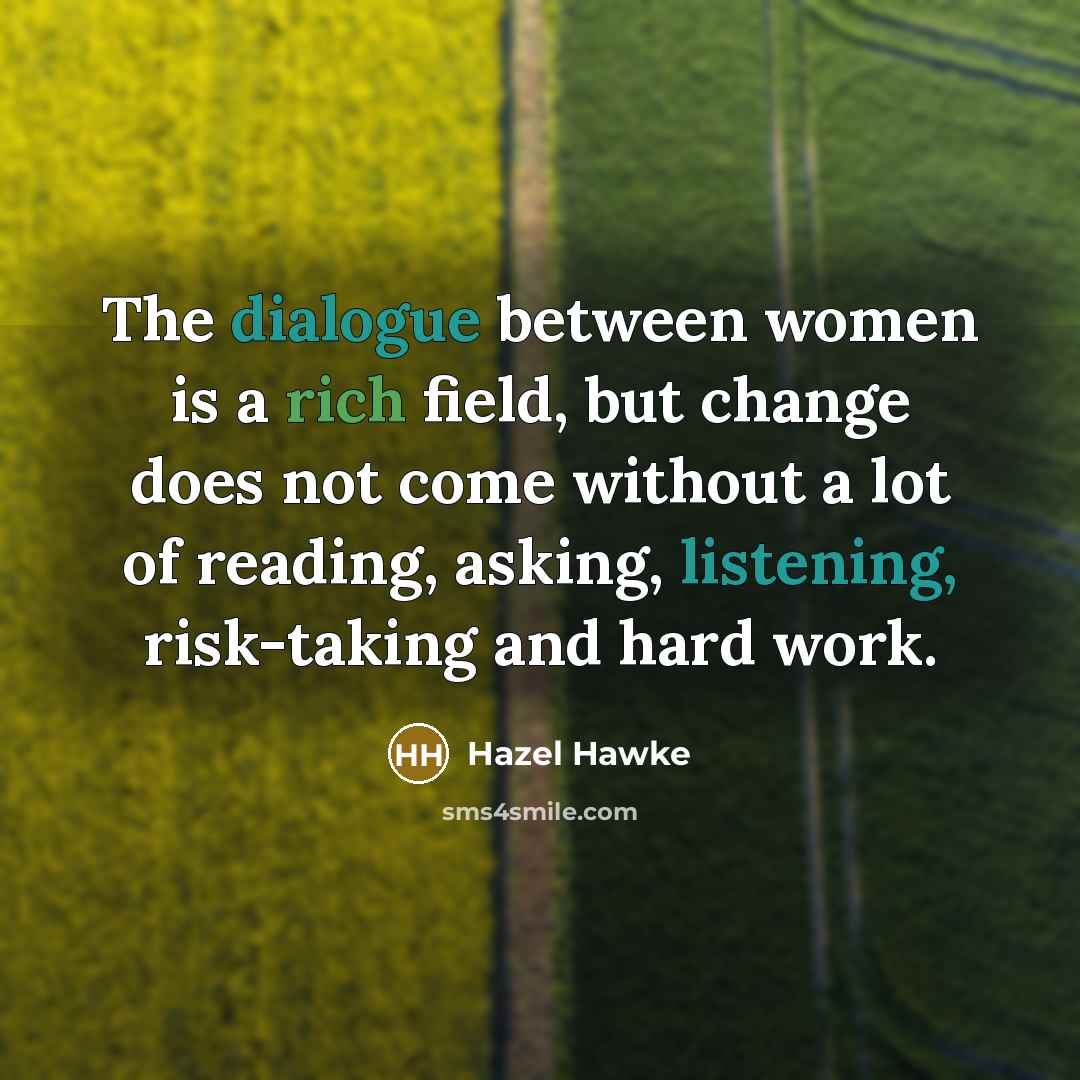 “The dialogue between women is a rich field, but change does not come without a lot of reading, asking, listening, risk-taking and hard work.” quote by Hazel Hawke