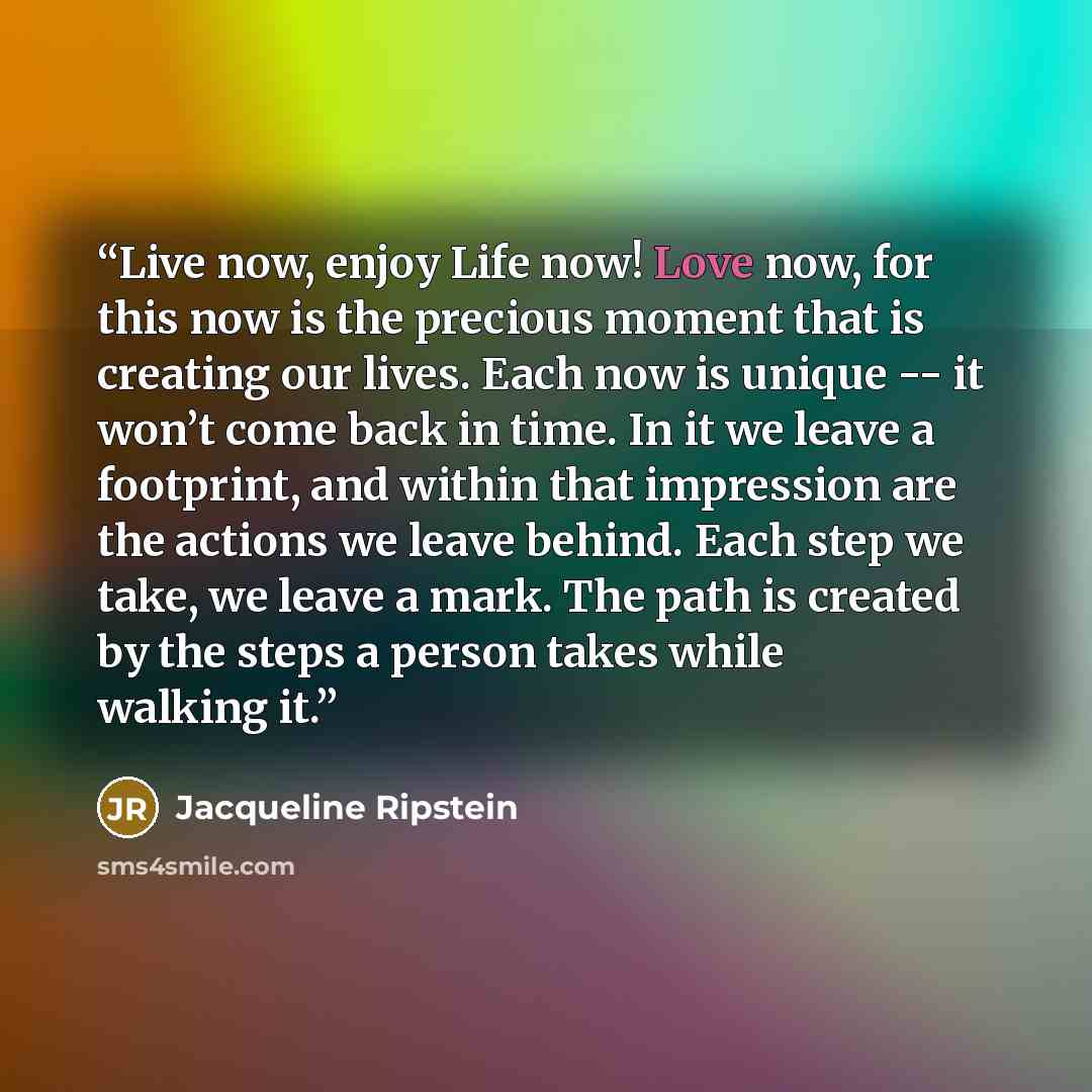 “Live now, enjoy Life now! Love now, for this now is the precious moment that is creating our lives. Each now is unique -- it won’t come back in time. In it we leave a footprint, and within that impression are the actions we leave behind. Each step we take, we leave a mark. The path is created by…” quote by Jacqueline Ripstein