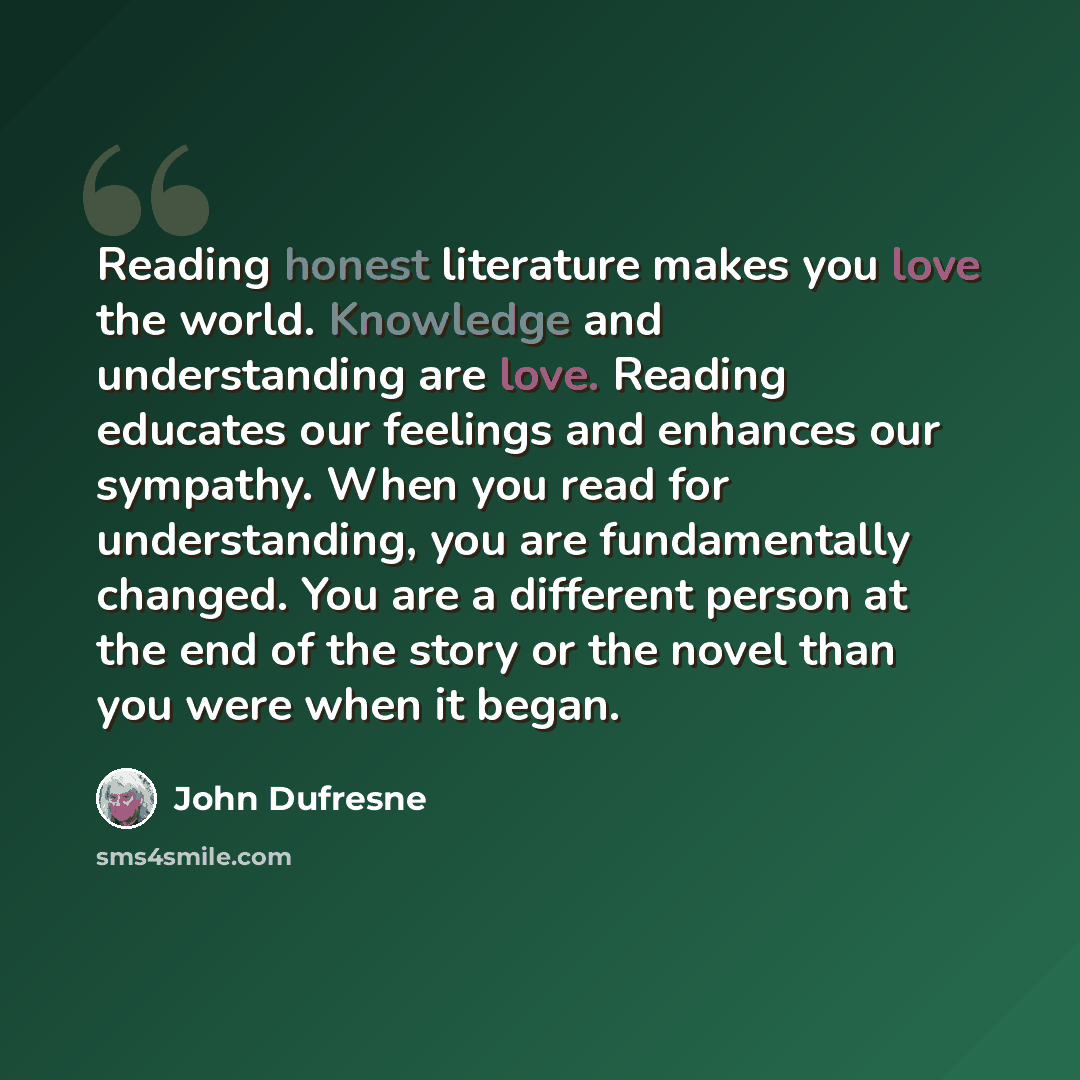 “Reading honest literature makes you love the world. Knowledge and understanding are love. Reading educates our feelings and enhances our sympathy. When you read for understanding, you are fundamentally changed. You are a different person at the end of the story or the novel than you were when it…” quote by John Dufresne