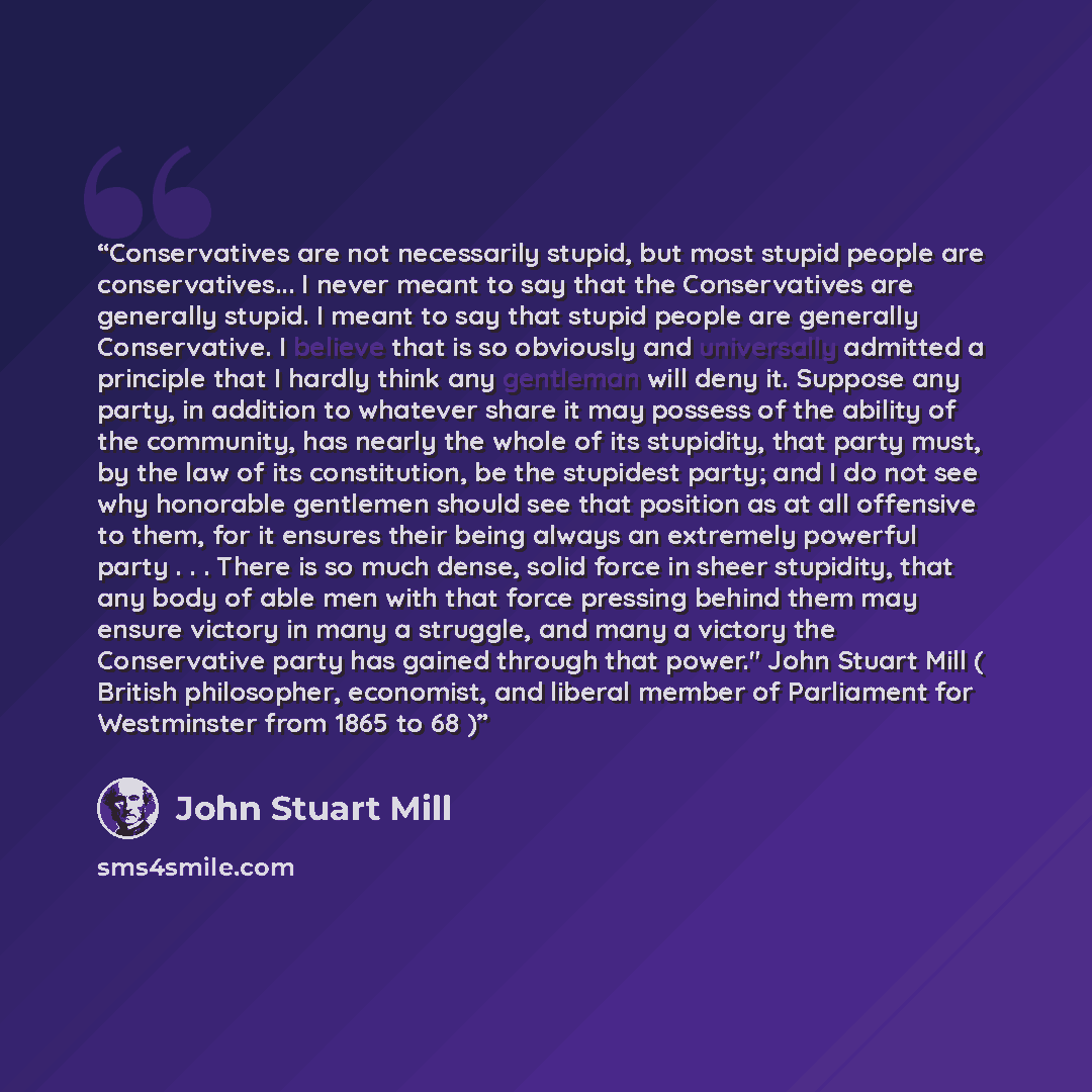 “Conservatives are not necessarily stupid, but most stupid people are conservatives... I never meant to say that the Conservatives are generally stupid. I meant to say that stupid people are generally Conservative. I believe that is so obviously and universally admitted a principle that I hardly…” quote by John Stuart Mill