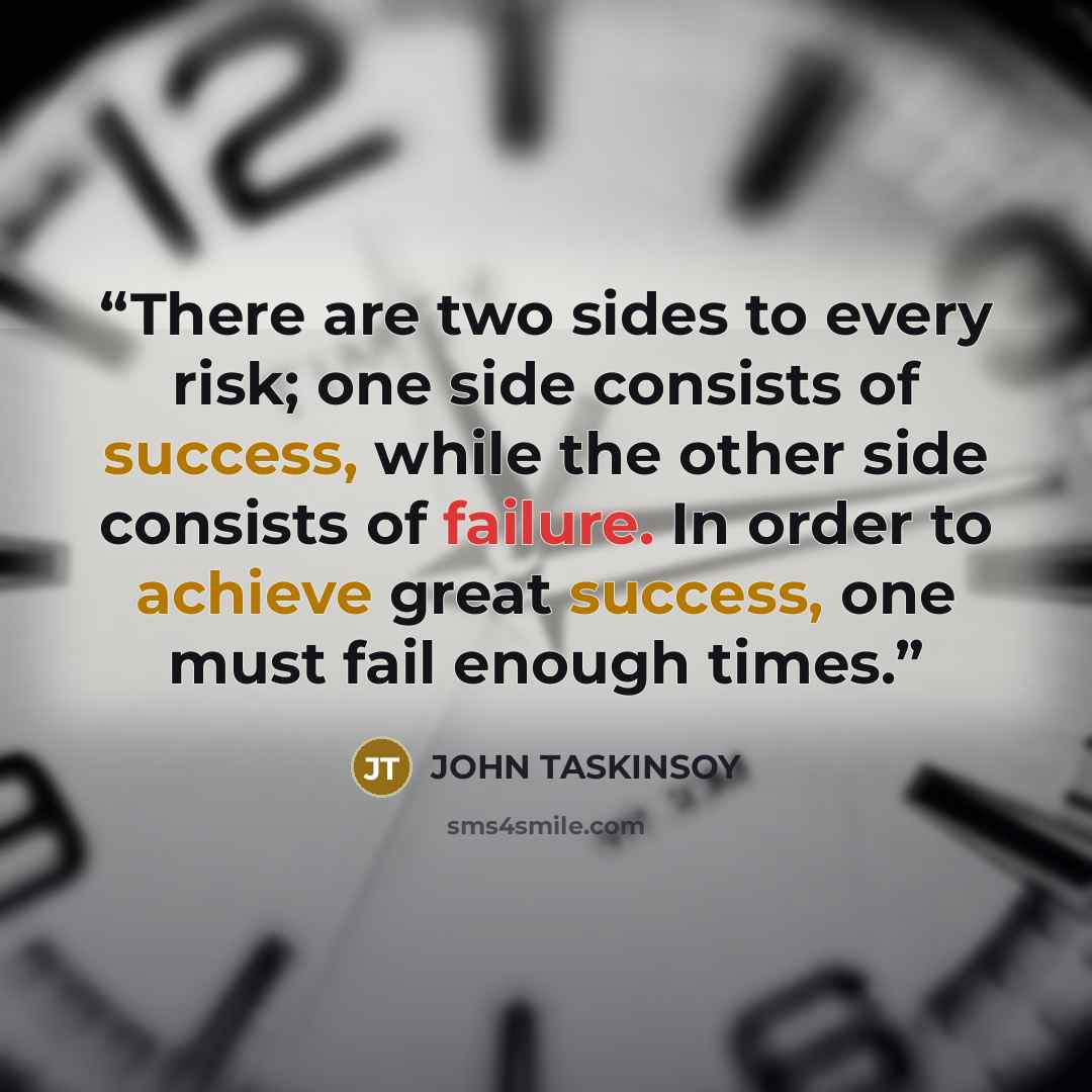 “There are two sides to every risk; one side consists of success, while the other side consists of failure. In order to achieve great success, one must fail enough times.” quote by JOHN TASKINSOY