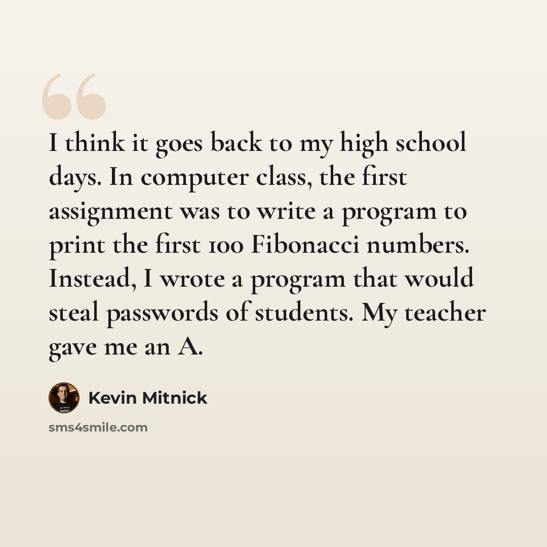 “I think it goes back to my high school days. In computer class, the first assignment was to write a program to print the first 100 Fibonacci numbers. Instead, I wrote a program that would steal passwords of students. My teacher gave me an A.” quote by Kevin Mitnick