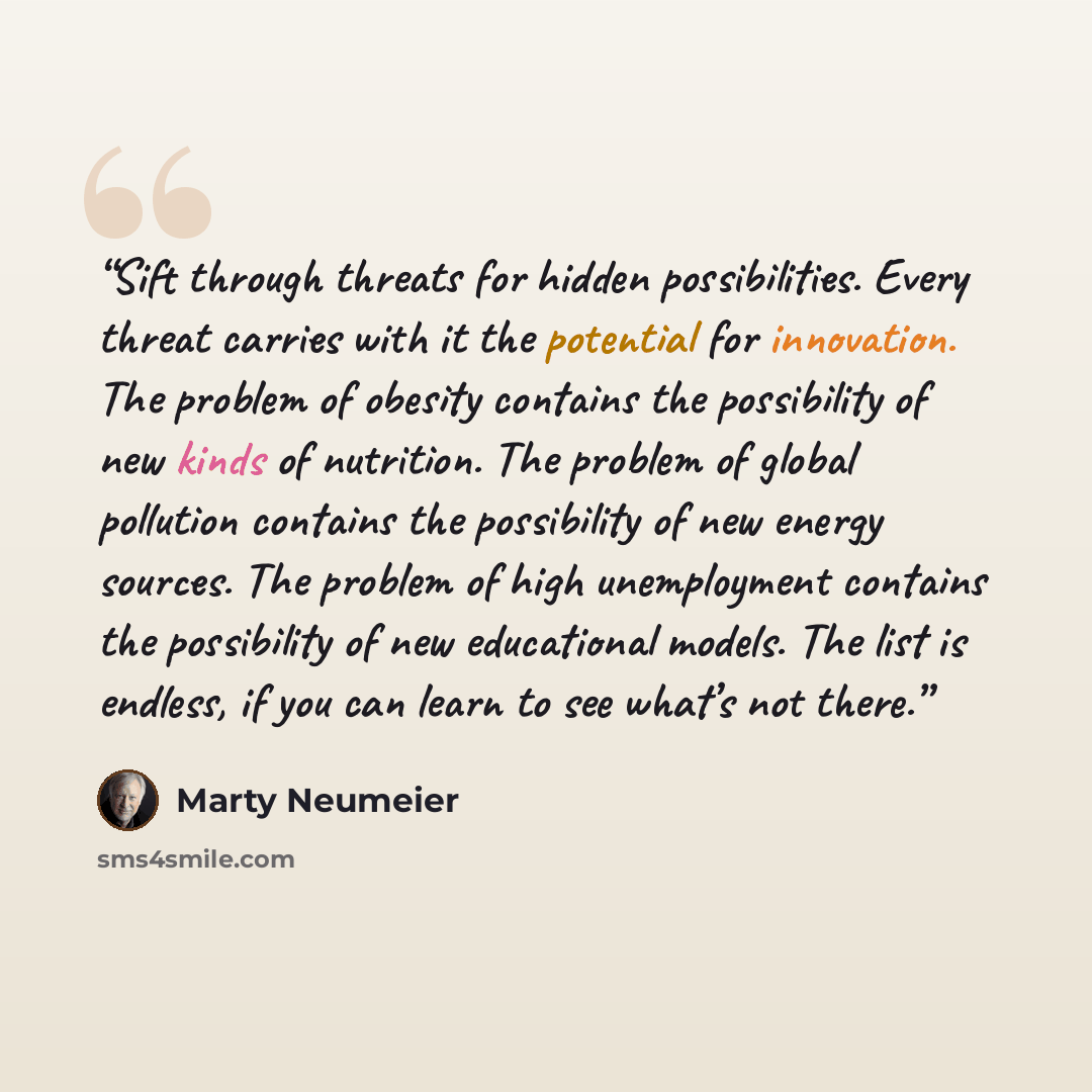 “Sift through threats for hidden possibilities. Every threat carries with it the potential for innovation. The problem of obesity contains the possibility of new kinds of nutrition. The problem of global pollution contains the possibility of new energy sources. The problem of high unemployment…” quote by Marty Neumeier