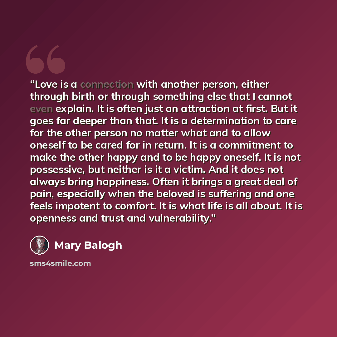 “Love is a connection with another person, either through birth or through something else that I cannot even explain. It is often just an attraction at first. But it goes far deeper than that. It is a determination to care for the other person no matter what and to allow oneself to be cared for in…” quote by Mary Balogh