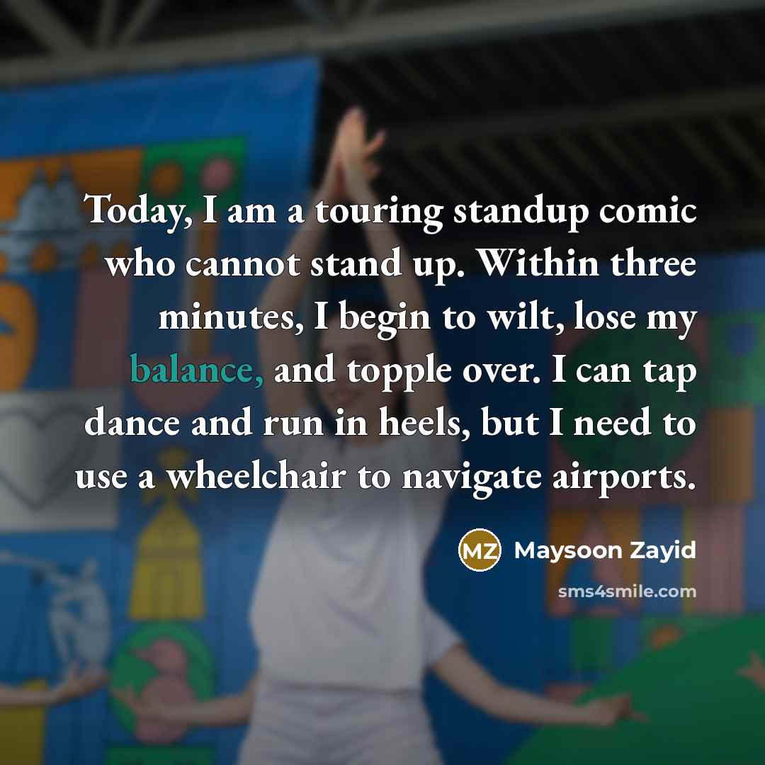 “Today, I am a touring standup comic who cannot stand up. Within three minutes, I begin to wilt, lose my balance, and topple over. I can tap dance and run in heels, but I need to use a wheelchair to navigate airports.” quote by Maysoon Zayid