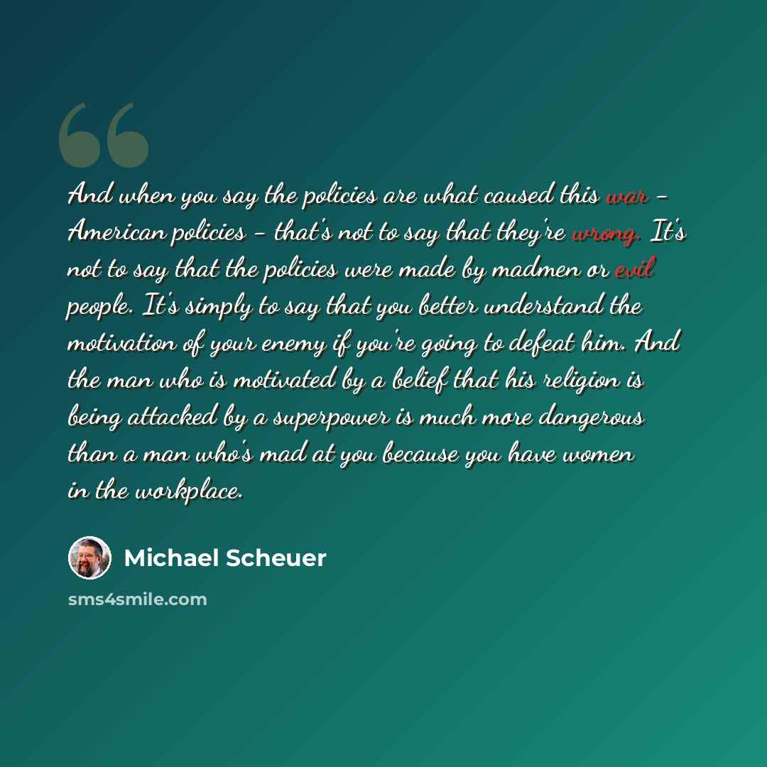 “And when you say the policies are what caused this war - American policies - that's not to say that they're wrong. It's not to say that the policies were made by madmen or evil people. It's simply to say that you better understand the motivation of your enemy if you're going to defeat him. And the…” quote by Michael Scheuer