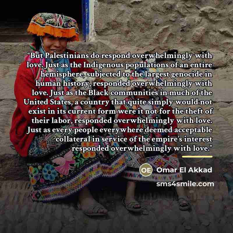 “But Palestinians do respond overwhelmingly with love. Just as the Indigenous populations of an entire hemisphere, subjected to the largest genocide in human history, responded overwhelmingly with love. Just as the Black communities in much of the United States, a country that quite simply would…” quote by Omar El Akkad