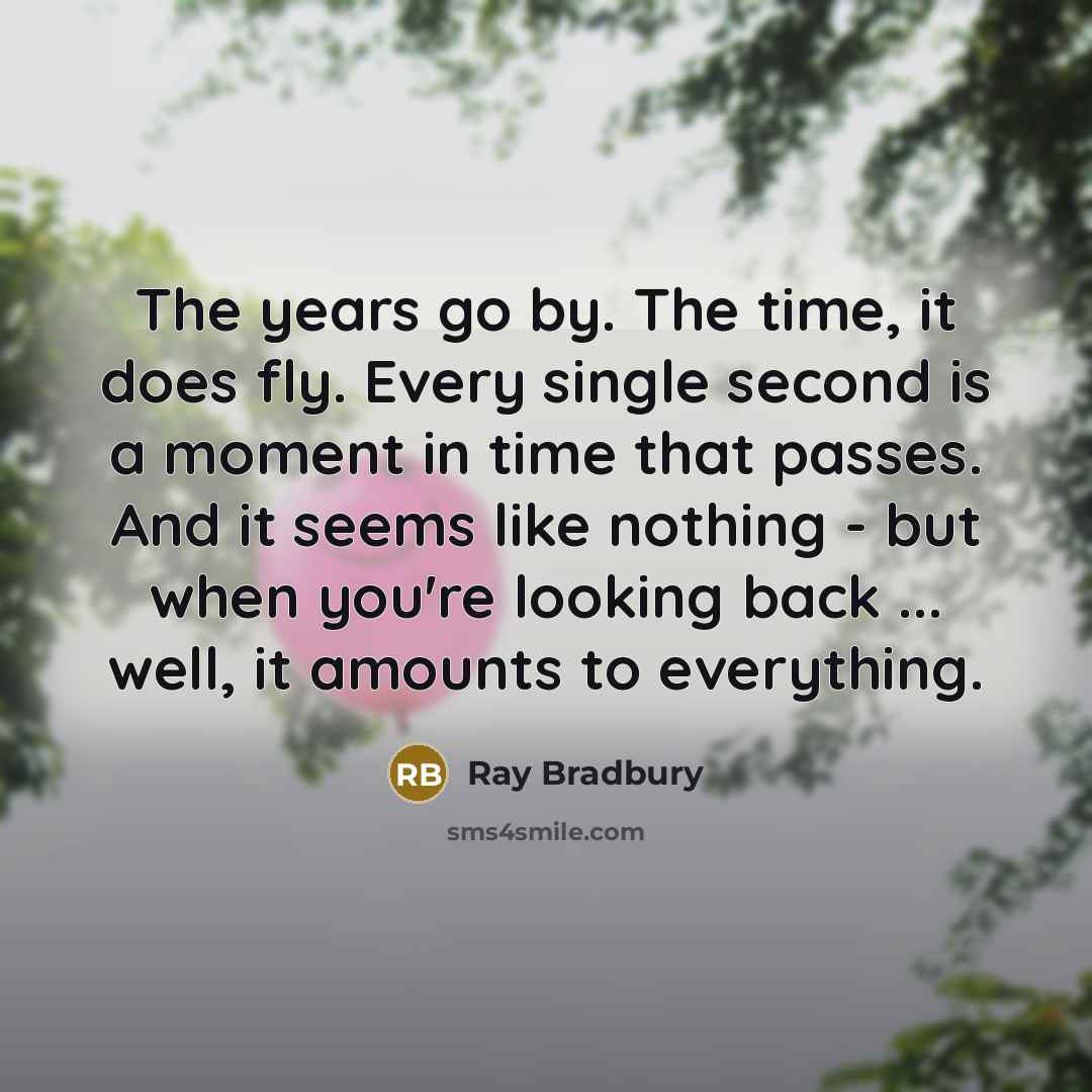 “The years go by. The time, it does fly. Every single second is a moment in time that passes. And it seems like nothing - but when you're looking back ... well, it amounts to everything.” quote by Ray Bradbury