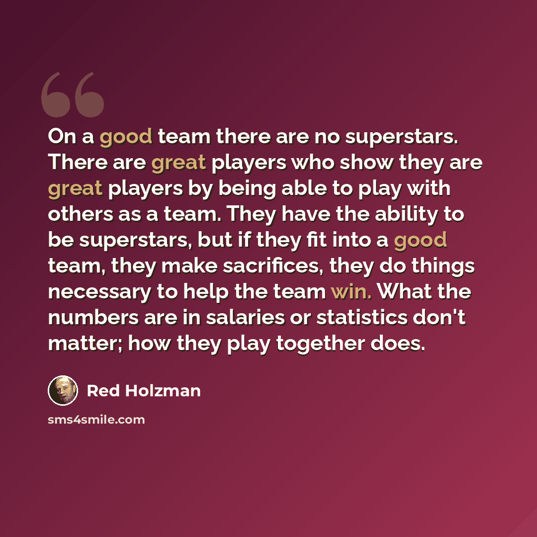 “On a good team there are no superstars. There are great players who show they are great players by being able to play with others as a team. They have the ability to be superstars, but if they fit into a good team, they make sacrifices, they do things necessary to help the team win. What the…” quote by Red Holzman