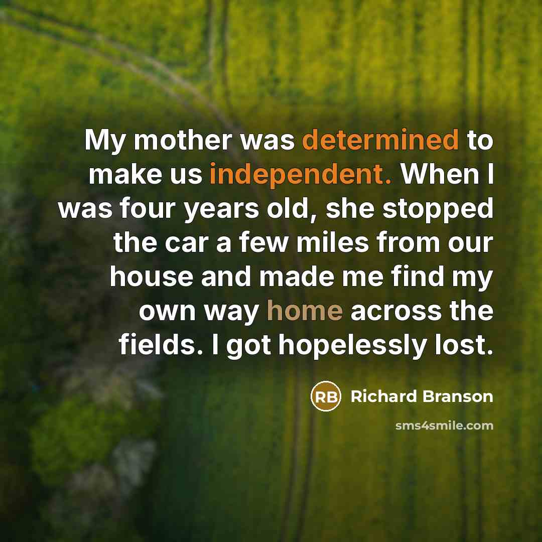 “My mother was determined to make us independent. When I was four years old, she stopped the car a few miles from our house and made me find my own way home across the fields. I got hopelessly lost.” quote by Richard Branson