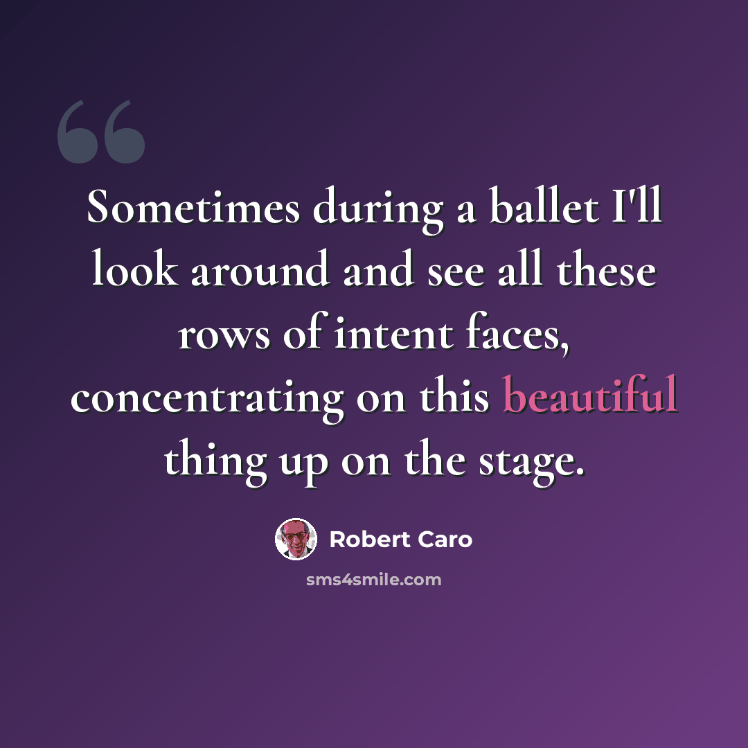“Sometimes during a ballet I'll look around and see all these rows of intent faces, concentrating on this beautiful thing up on the stage.” quote by Robert Caro