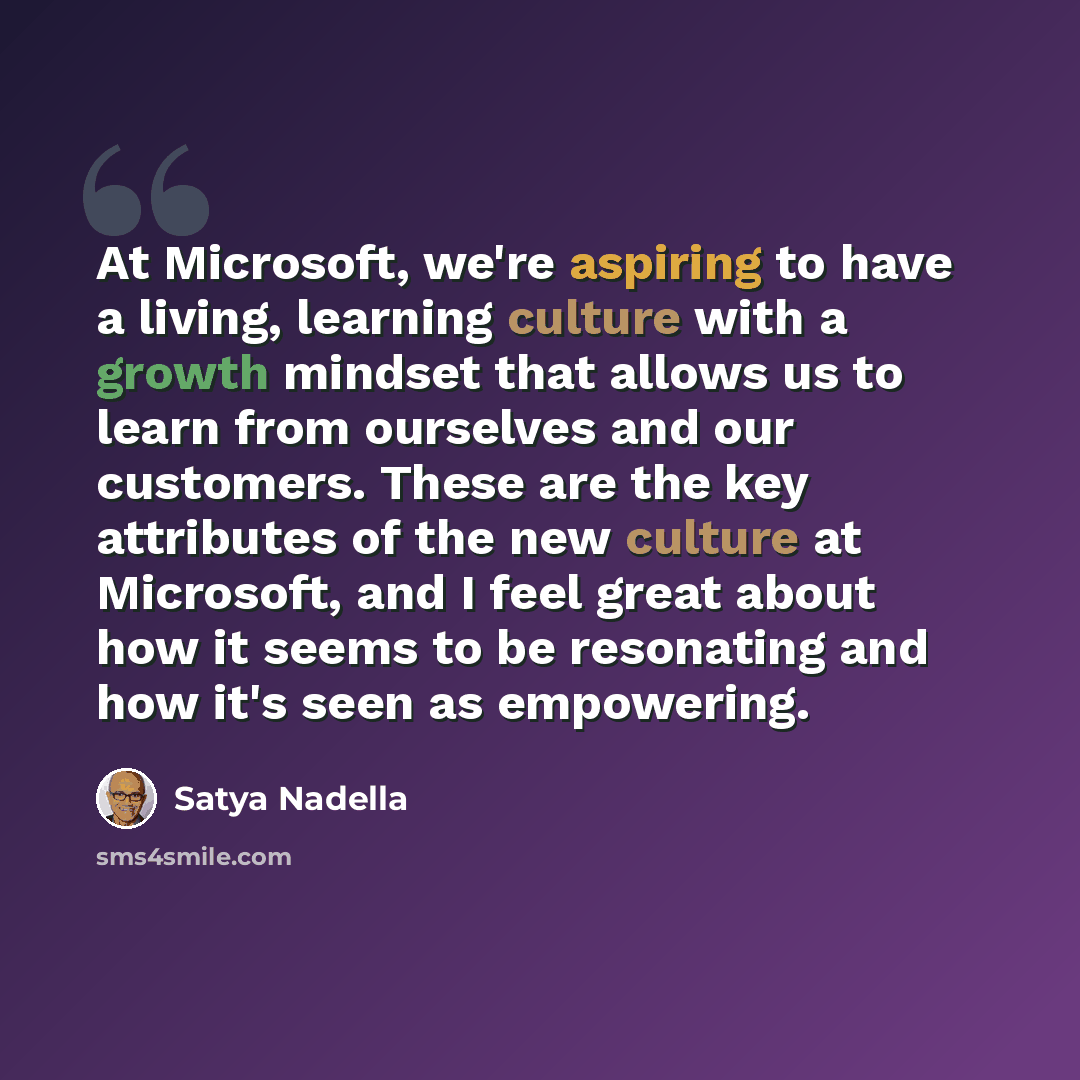 “At Microsoft, we're aspiring to have a living, learning culture with a growth mindset that allows us to learn from ourselves and our customers. These are the key attributes of the new culture at Microsoft, and I feel great about how it seems to be resonating and how it's seen as empowering.” quote by Satya Nadella