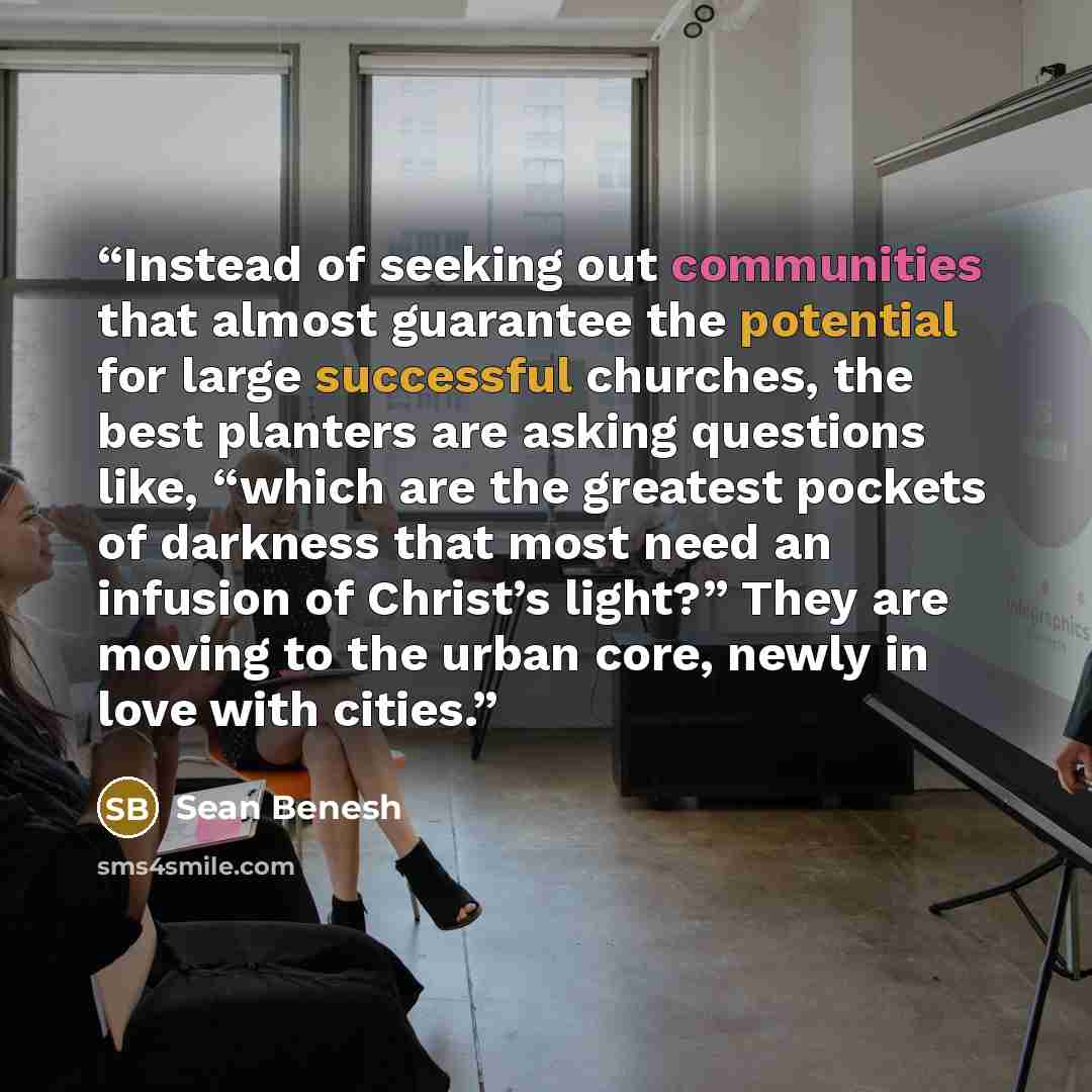 “Instead of seeking out communities that almost guarantee the potential for large successful churches, the best planters are asking questions like, “which are the greatest pockets of darkness that most need an infusion of Christ’s light?” They are moving to the urban core, newly in love with cities.” quote by Sean Benesh