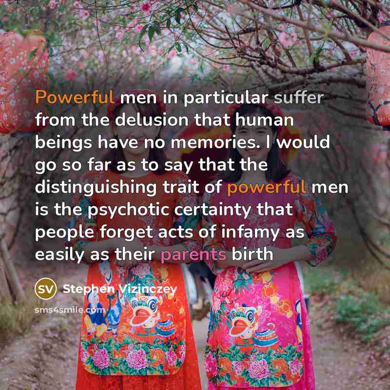 “Powerful men in particular suffer from the delusion that human beings have no memories. I would go so far as to say that the distinguishing trait of powerful men is the psychotic certainty that people forget acts of infamy as easily as their parents birth” quote by Stephen Vizinczey