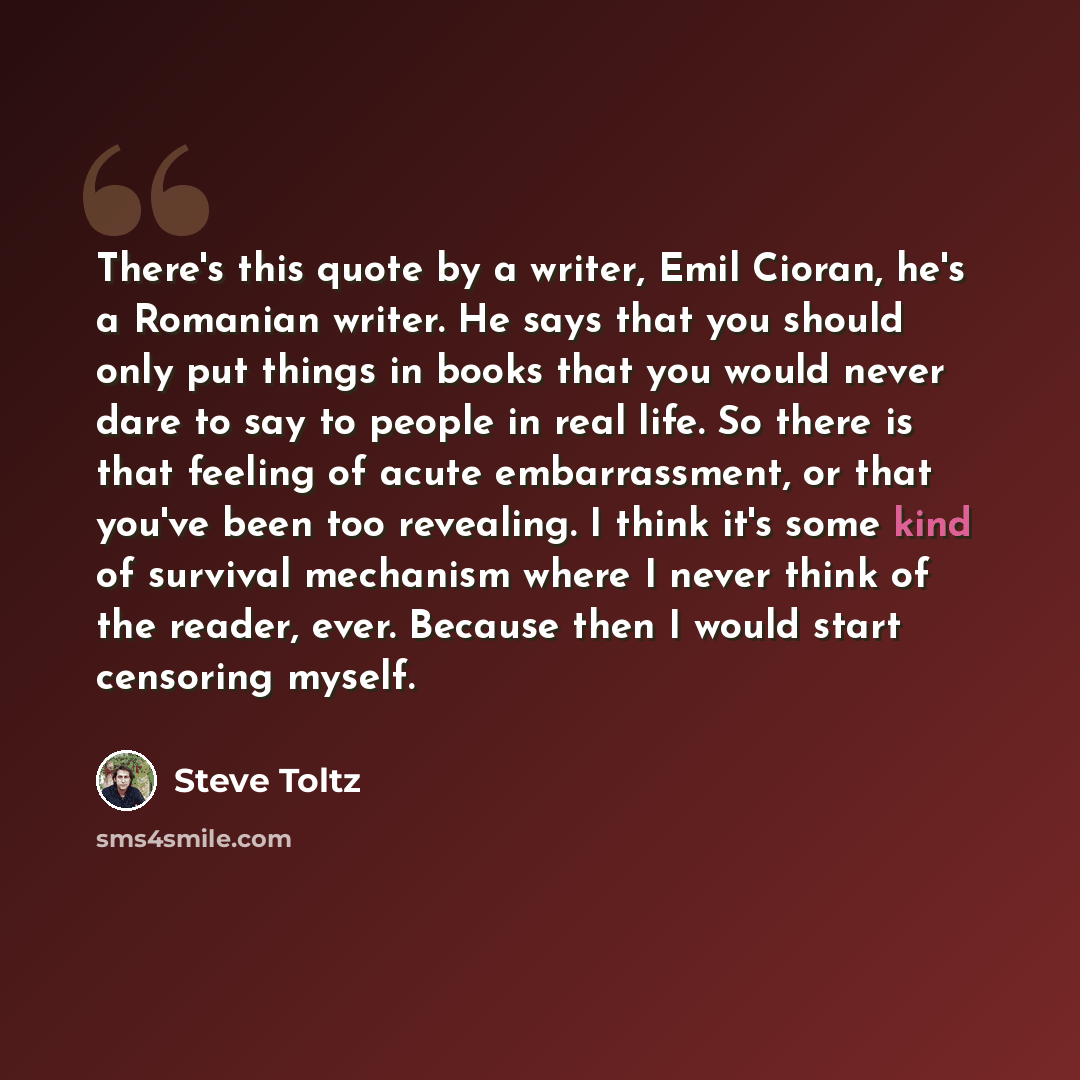 “There's this quote by a writer, Emil Cioran, he's a Romanian writer. He says that you should only put things in books that you would never dare to say to people in real life. So there is that feeling of acute embarrassment, or that you've been too revealing. I think it's some kind of survival…” quote by Steve Toltz