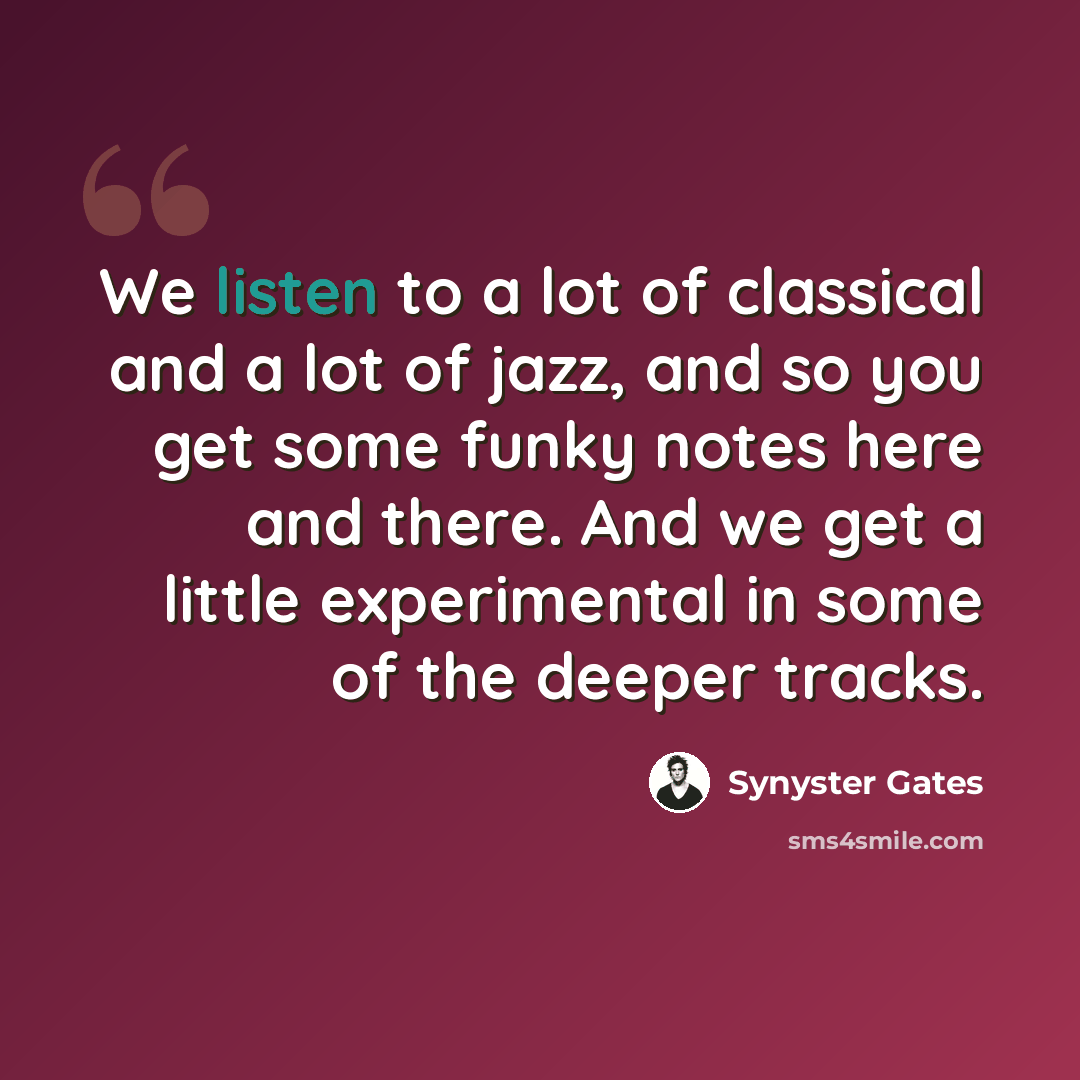 “We listen to a lot of classical and a lot of jazz, and so you get some funky notes here and there. And we get a little experimental in some of the deeper tracks.” quote by Synyster Gates