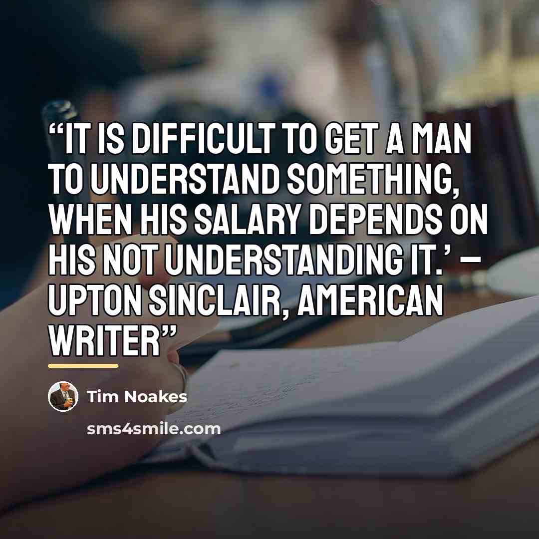 “It is difficult to get a man to understand something, when his salary depends on his not understanding it.’ – Upton Sinclair, American writer” quote by Tim Noakes