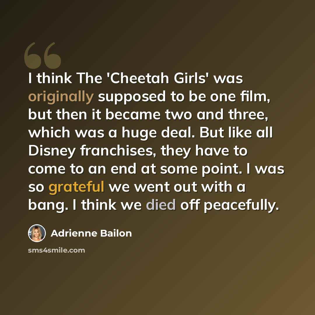 “I think The 'Cheetah Girls' was originally supposed to be one film, but then it became two and three, which was a huge deal. But like all Disney franchises, they have to come to an end at some point. I was so grateful we went out with a bang. I think we died off peacefully.” quote by Adrienne Bailon