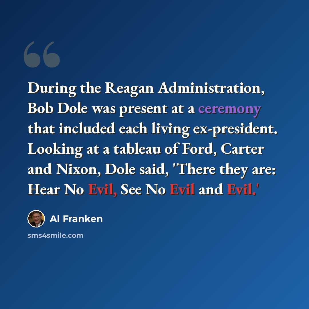 “During the Reagan Administration, Bob Dole was present at a ceremony that included each living ex-president. Looking at a tableau of Ford, Carter and Nixon, Dole said, 'There they are: Hear No Evil, See No Evil and Evil.'” quote by Al Franken