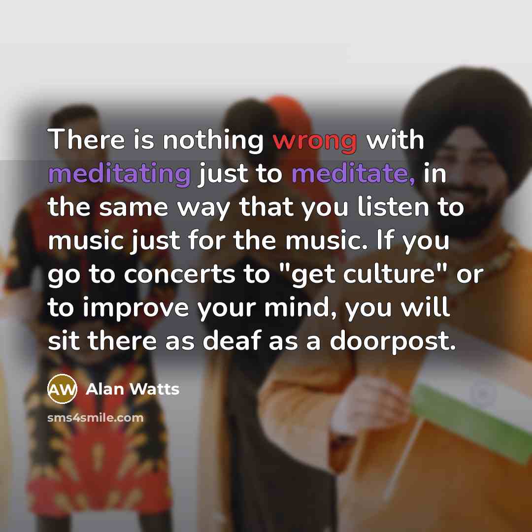 “There is nothing wrong with meditating just to meditate, in the same way that you listen to music just for the music. If you go to concerts to "get culture" or to improve your mind, you will sit there as deaf as a doorpost.” quote by Alan Watts