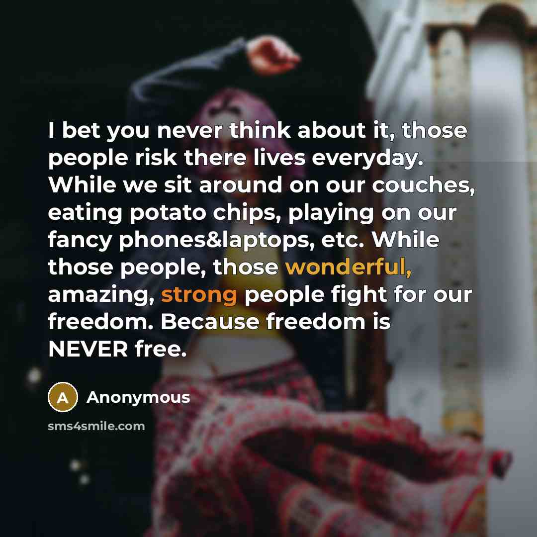 “I bet you never think about it, those people risk there lives everyday. While we sit around on our couches, eating potato chips, playing on our fancy phones&laptops, etc. While those people, those wonderful, amazing, strong people fight for our freedom. Because freedom is NEVER free.” quote by Anonymous