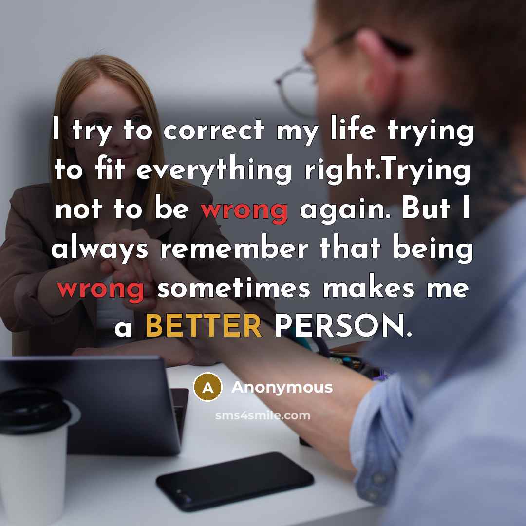 “I try to correct my life trying to fit everything right.Trying not to be wrong again. But I always remember that being wrong sometimes makes me a BETTER PERSON.” quote by Anonymous