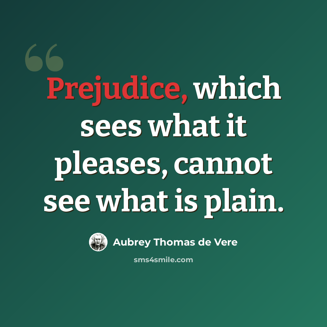 “Prejudice, which sees what it pleases, cannot see what is plain.” quote by Aubrey Thomas de Vere