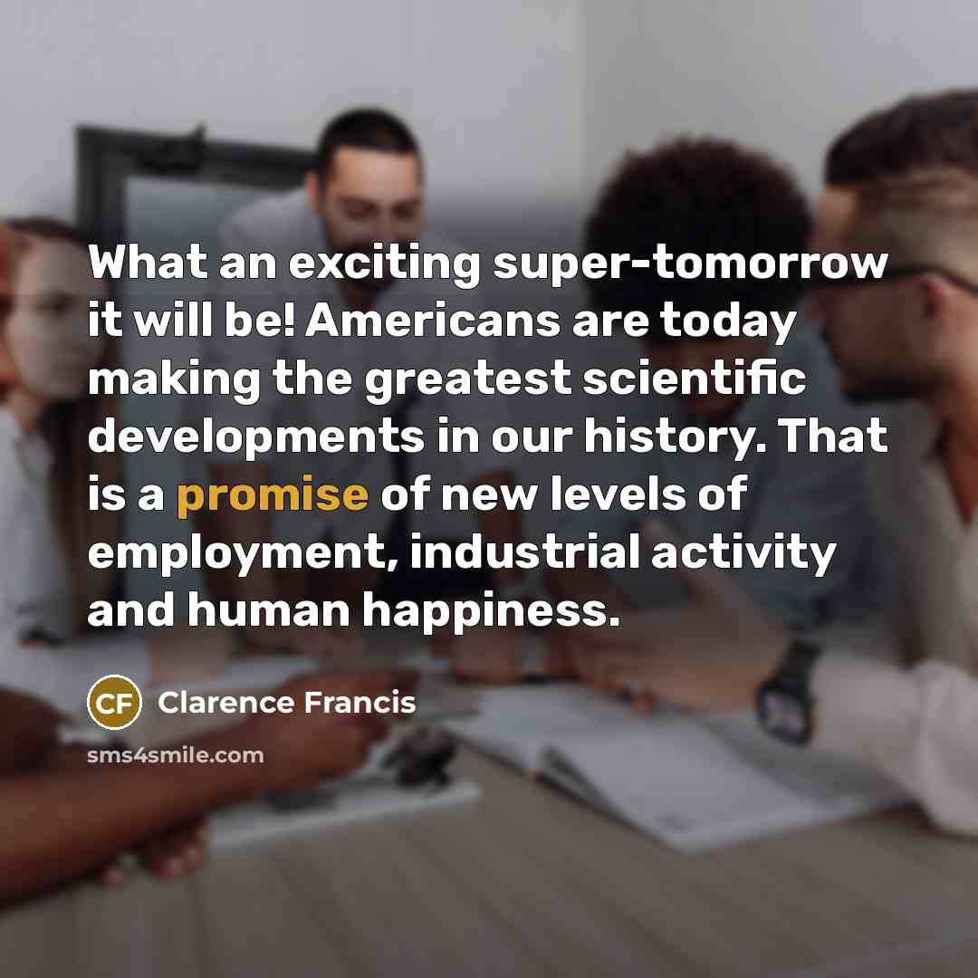 “What an exciting super-tomorrow it will be! Americans are today making the greatest scientific developments in our history. That is a promise of new levels of employment, industrial activity and human happiness.” quote by Clarence Francis