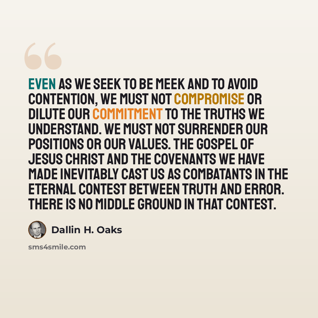 “Even as we seek to be meek and to avoid contention, we must not compromise or dilute our commitment to the truths we understand. We must not surrender our positions or our values. The gospel of Jesus Christ and the covenants we have made inevitably cast us as combatants in the eternal contest…” quote by Dallin H. Oaks