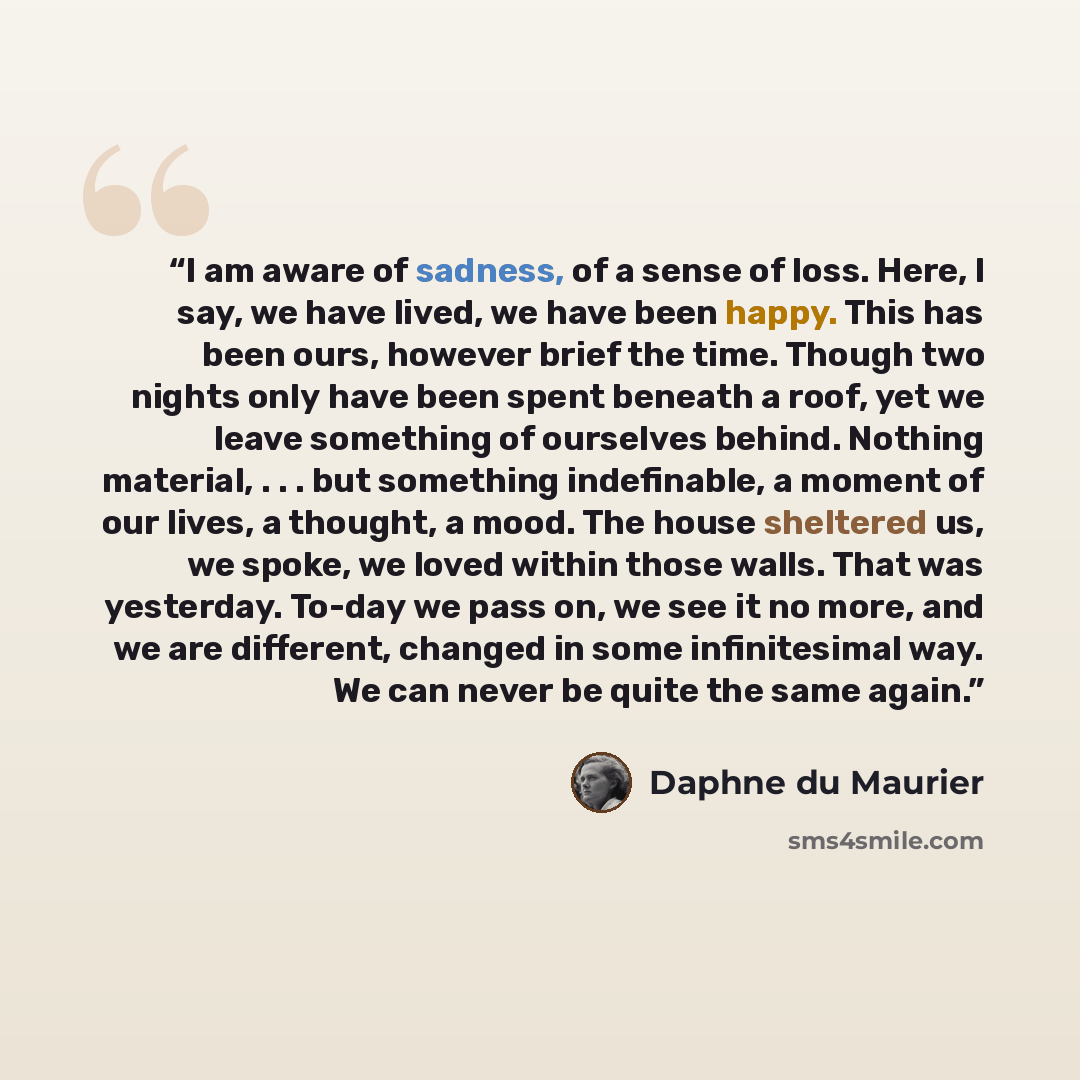 “I am aware of sadness, of a sense of loss. Here, I say, we have lived, we have been happy. This has been ours, however brief the time. Though two nights only have been spent beneath a roof, yet we leave something of ourselves behind. Nothing material, . . . but something indefinable, a moment of…” quote by Daphne du Maurier