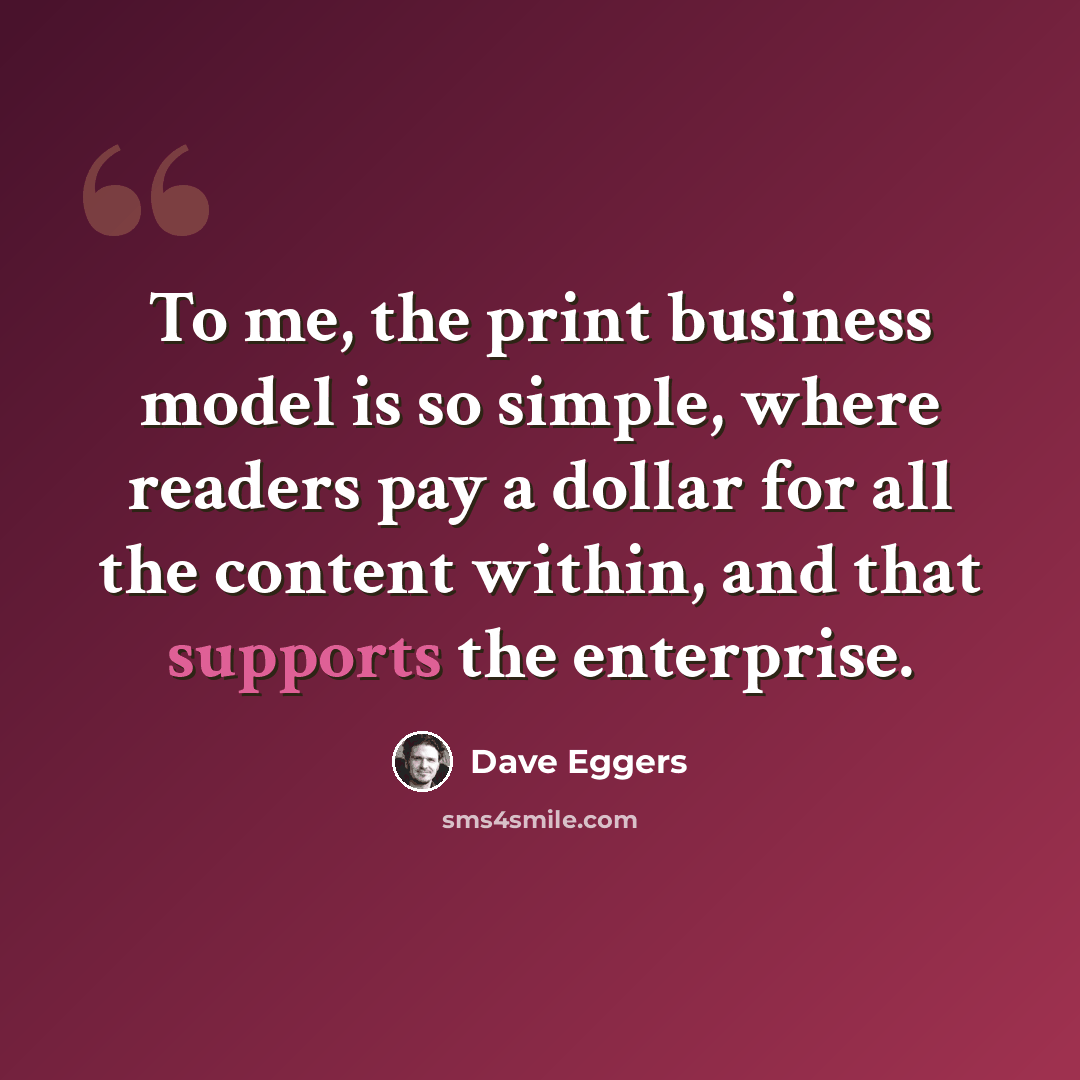 “To me, the print business model is so simple, where readers pay a dollar for all the content within, and that supports the enterprise.” quote by Dave Eggers