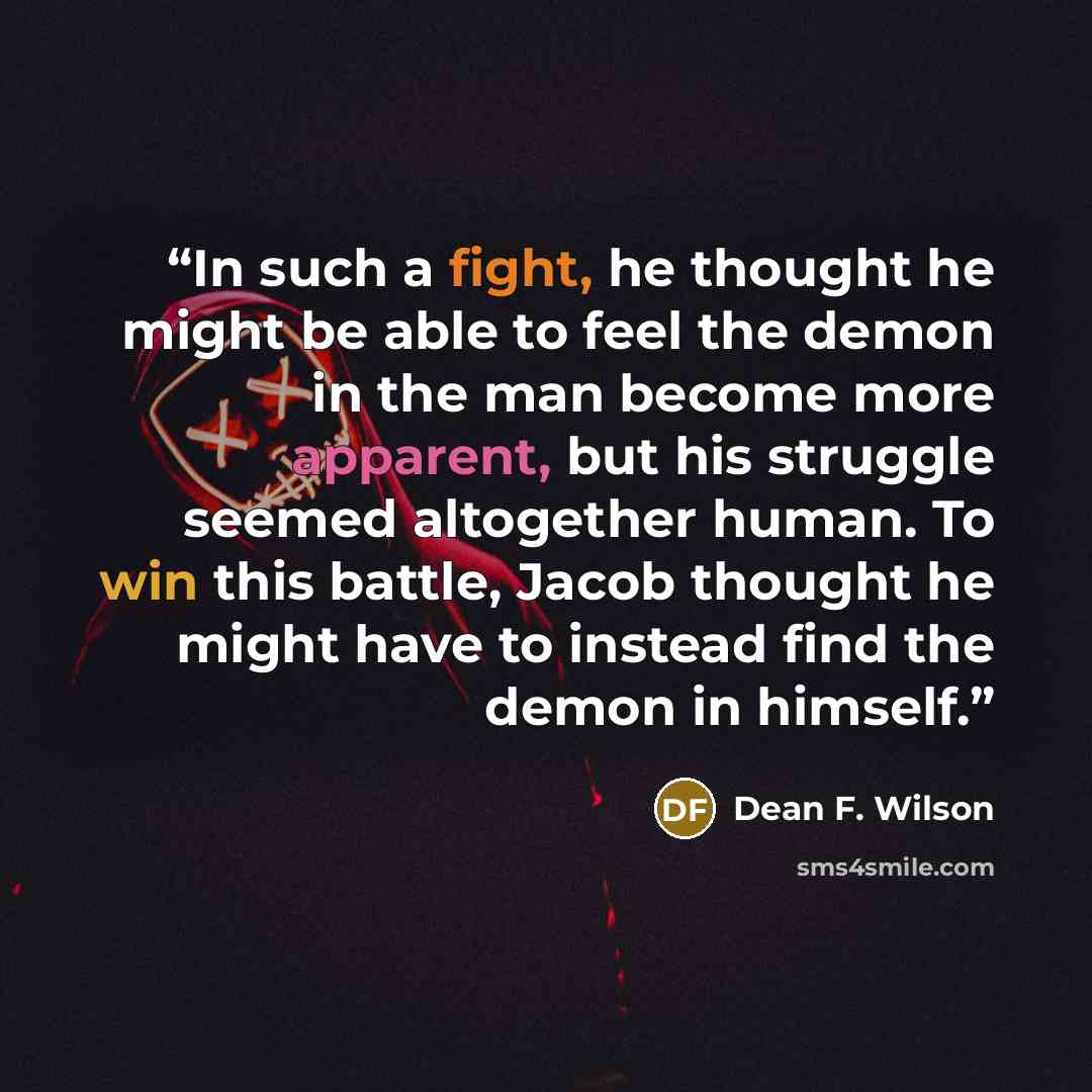 “In such a fight, he thought he might be able to feel the demon in the man become more apparent, but his struggle seemed altogether human. To win this battle, Jacob thought he might have to instead find the demon in himself.” quote by Dean F. Wilson