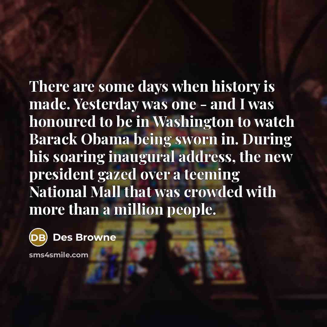 “There are some days when history is made. Yesterday was one - and I was honoured to be in Washington to watch Barack Obama being sworn in. During his soaring inaugural address, the new president gazed over a teeming National Mall that was crowded with more than a million people.” quote by Des Browne