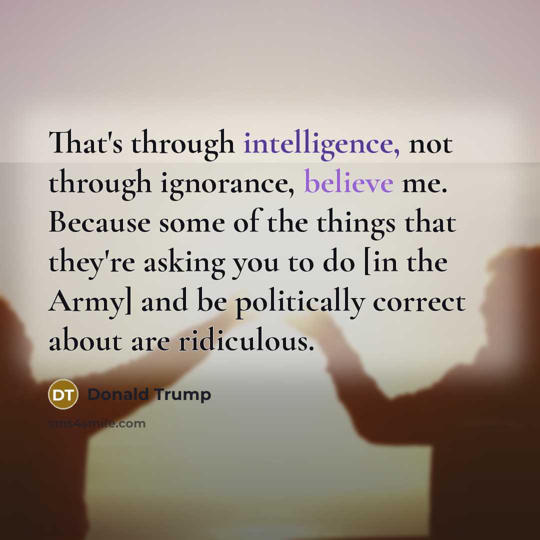 “That's through intelligence, not through ignorance, believe me. Because some of the things that they're asking you to do [in the Army] and be politically correct about are ridiculous.” quote by Donald Trump