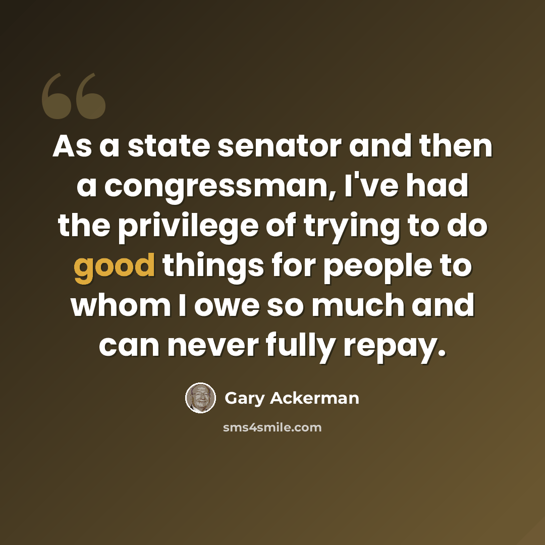 “As a state senator and then a congressman, I've had the privilege of trying to do good things for people to whom I owe so much and can never fully repay.” quote by Gary Ackerman